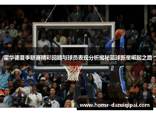 霍华德夏季联赛精彩回顾与球员表现分析揭秘篮球新星崛起之路